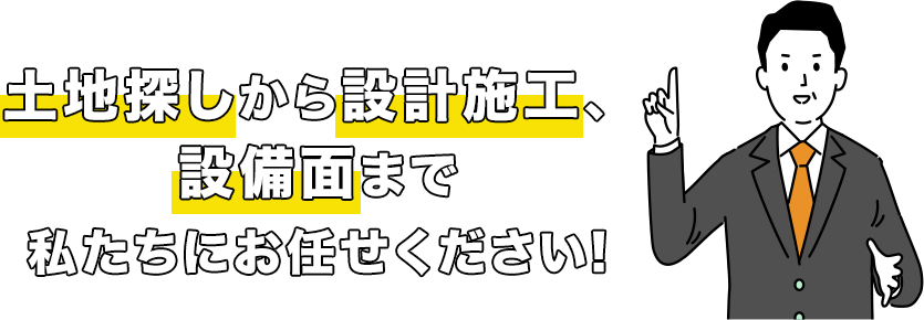 土地探しから設計施工、設備面まで私たちにお任せください。